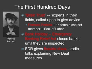 The First Hundred Days
 ―Brain Trust‖ -- experts in their
fields, called upon to give advice
 Frances Perkins – 1st female cabinet
member – Sec. of Labor
 Bank Holiday -- Emergency
Banking Relief Act closes banks
until they are inspected
 FDR gives fireside chats—radio
talks explaining New Deal
measures
Frances
Perkins
 