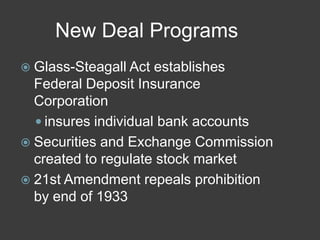 New Deal Programs
 Glass-Steagall Act establishes
Federal Deposit Insurance
Corporation
 insures individual bank accounts
 Securities and Exchange Commission
created to regulate stock market
 21st Amendment repeals prohibition
by end of 1933
 