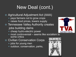 New Deal (cont.)
 Agricultural Adjustment Act (AAA)
 pays farmers not to grow crops
 raises food prices, lowers supply
 Tennessee Valley Authority creates
jobs building dams
 cheap hydro-electric power
 most controversial – seems like socialism to
some critics
 Civilian Conservation Corps
 jobs for young men
 outdoor, conservation, parks,
 