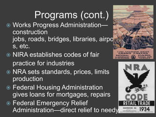 Programs (cont.)
 Works Progress Administration—
construction
jobs, roads, bridges, libraries, airport
s, etc.
 NIRA establishes codes of fair
practice for industries
 NRA sets standards, prices, limits
production
 Federal Housing Administration
gives loans for mortgages, repairs
 Federal Emergency Relief
Administration—direct relief to needy
 