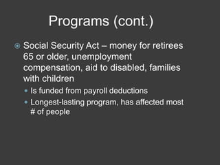 Programs (cont.)
 Social Security Act – money for retirees
65 or older, unemployment
compensation, aid to disabled, families
with children
 Is funded from payroll deductions
 Longest-lasting program, has affected most
# of people
 