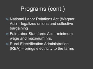 Programs (cont.)
 National Labor Relations Act (Wagner
Act) – legalizes unions and collective
bargaining
 Fair Labor Standards Act – minimum
wage and maximum hrs.
 Rural Electrification Administration
(REA) – brings electricity to the farms
 