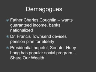 Demagogues
 Father Charles Coughlin -- wants
guaranteed income, banks
nationalized
 Dr. Francis Townsend devises
pension plan for elderly
 Presidential hopeful, Senator Huey
Long has popular social program –
Share Our Wealth
 