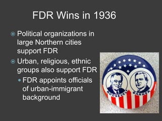 FDR Wins in 1936
 Political organizations in
large Northern cities
support FDR
 Urban, religious, ethnic
groups also support FDR
 FDR appoints officials
of urban-immigrant
background
 