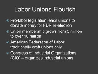 Labor Unions Flourish
 Pro-labor legislation leads unions to
donate money for FDR re-election
 Union membership grows from 3 million
to over 10 million
 American Federation of Labor
traditionally craft unions only
 Congress of Industrial Organizations
(CIO) – organizes industrial unions
 
