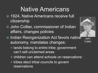 Native Americans
 1924, Native Americans receive full
citizenship
 John Collier, commissioner of Indian
affairs, changes policies
 Indian Reorganization Act favors native
autonomy, mandates changes:
 lands belong to entire tribe; government
can’t sell unclaimed areas
 children can attend schools on reservations
 tribes elect tribal councils to govern
reservations
John
Collier
 