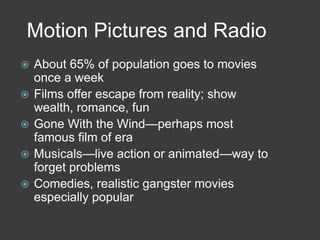 Motion Pictures and Radio
 About 65% of population goes to movies
once a week
 Films offer escape from reality; show
wealth, romance, fun
 Gone With the Wind—perhaps most
famous film of era
 Musicals—live action or animated—way to
forget problems
 Comedies, realistic gangster movies
especially popular
 