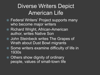 Diverse Writers Depict
American Life
 Federal Writers’ Project supports many
who become major writers
 Richard Wright, African-American
author, writes Native Son
 John Steinbeck writes The Grapes of
Wrath about Dust Bowl migrants
 Some writers examine difficulty of life in
1930s
 Others show dignity of ordinary
people, values of small-town life
 