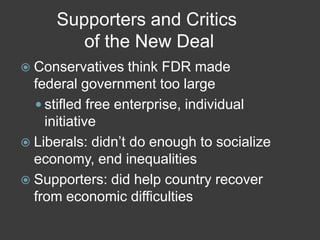 Supporters and Critics
of the New Deal
 Conservatives think FDR made
federal government too large
 stifled free enterprise, individual
initiative
 Liberals: didn’t do enough to socialize
economy, end inequalities
 Supporters: did help country recover
from economic difficulties
 