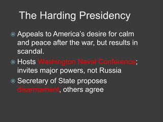 The Harding Presidency
 Appeals to America’s desire for calm
and peace after the war, but results in
scandal.
 Hosts Washington Naval Conference;
invites major powers, not Russia
 Secretary of State proposes
disarmament, others agree
 