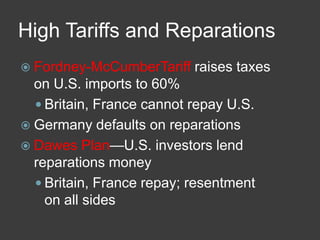 High Tariffs and Reparations
 Fordney-McCumberTariff raises taxes
on U.S. imports to 60%
 Britain, France cannot repay U.S.
 Germany defaults on reparations
 Dawes Plan—U.S. investors lend
reparations money
 Britain, France repay; resentment
on all sides
 