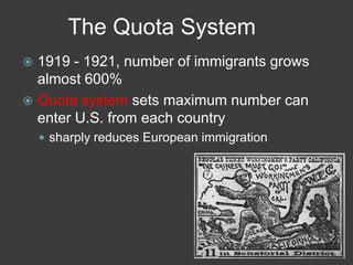 The Quota System
 1919 - 1921, number of immigrants grows
almost 600%
 Quota system sets maximum number can
enter U.S. from each country
 sharply reduces European immigration
 