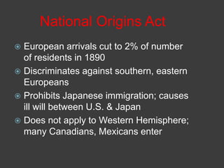 National Origins Act
 European arrivals cut to 2% of number
of residents in 1890
 Discriminates against southern, eastern
Europeans
 Prohibits Japanese immigration; causes
ill will between U.S. & Japan
 Does not apply to Western Hemisphere;
many Canadians, Mexicans enter
 
