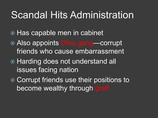 Scandal Hits Administration
 Has capable men in cabinet
 Also appoints Ohio gang—corrupt
friends who cause embarrassment
 Harding does not understand all
issues facing nation
 Corrupt friends use their positions to
become wealthy through graft
 