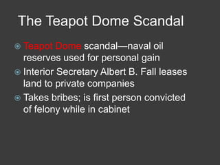 The Teapot Dome Scandal
 Teapot Dome scandal—naval oil
reserves used for personal gain
 Interior Secretary Albert B. Fall leases
land to private companies
 Takes bribes; is first person convicted
of felony while in cabinet
 