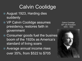 Calvin Coolidge
 August 1923, Harding dies
suddenly
 VP Calvin Coolidge assumes
presidency, restores faith in
government
 Consumer goods fuel the business
boom of the 1920s as America’s
standard of living soars
 Average annual income rises
over 35%, from $522 to $705
Calvin Coolidge
30th US President
1872 - 1933
 