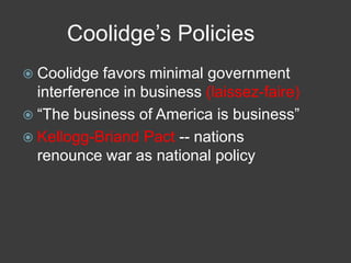 Coolidge’s Policies
 Coolidge favors minimal government
interference in business (laissez-faire)
 ―The business of America is business‖
 Kellogg-Briand Pact -- nations
renounce war as national policy
 