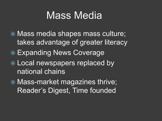 Mass Media
 Mass media shapes mass culture;
takes advantage of greater literacy
 Expanding News Coverage
 Local newspapers replaced by
national chains
 Mass-market magazines thrive;
Reader’s Digest, Time founded
 