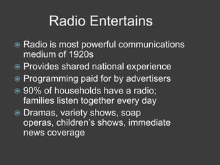 Radio Entertains
 Radio is most powerful communications
medium of 1920s
 Provides shared national experience
 Programming paid for by advertisers
 90% of households have a radio;
families listen together every day
 Dramas, variety shows, soap
operas, children’s shows, immediate
news coverage
 