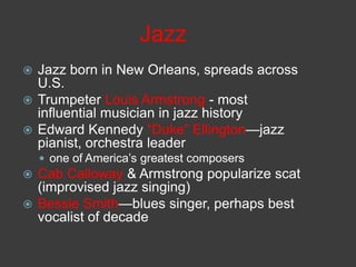 Jazz
 Jazz born in New Orleans, spreads across
U.S.
 Trumpeter Louis Armstrong - most
influential musician in jazz history
 Edward Kennedy ―Duke‖ Ellington—jazz
pianist, orchestra leader
 one of America’s greatest composers
 Cab Calloway & Armstrong popularize scat
(improvised jazz singing)
 Bessie Smith—blues singer, perhaps best
vocalist of decade
 
