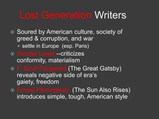 Lost Generation Writers
 Soured by American culture, society of
greed & corruption, and war
 settle in Europe (esp. Paris)
 Sinclair Lewis --criticizes
conformity, materialism
 F. Scott Fitzgerald (The Great Gatsby)
reveals negative side of era’s
gaiety, freedom
 Ernest Hemingway (The Sun Also Rises)
introduces simple, tough, American style
 