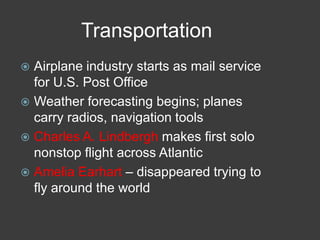 Transportation
 Airplane industry starts as mail service
for U.S. Post Office
 Weather forecasting begins; planes
carry radios, navigation tools
 Charles A. Lindbergh makes first solo
nonstop flight across Atlantic
 Amelia Earhart – disappeared trying to
fly around the world
 