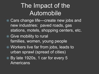 The Impact of the
Automobile
 Cars change life—create new jobs and
new industries: paved roads, gas
stations, motels, shopping centers, etc.
 Give mobility to rural
families, women, young people
 Workers live far from jobs, leads to
urban sprawl (spread of cities)
 By late 1920s, 1 car for every 5
Americans
 