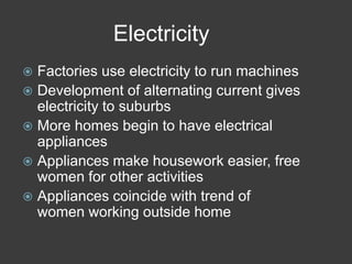 Electricity
 Factories use electricity to run machines
 Development of alternating current gives
electricity to suburbs
 More homes begin to have electrical
appliances
 Appliances make housework easier, free
women for other activities
 Appliances coincide with trend of
women working outside home
 