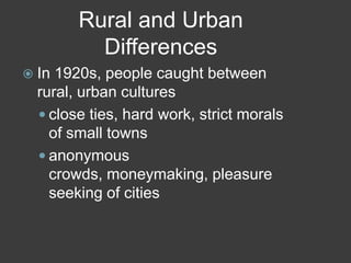 Rural and Urban
Differences
 In 1920s, people caught between
rural, urban cultures
 close ties, hard work, strict morals
of small towns
 anonymous
crowds, moneymaking, pleasure
seeking of cities
 