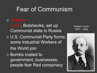 Fear of Communism
 Vladimir I.
Lenin, Bolsheviks, set up
Communist state in Russia
 U.S. Communist Party forms;
some Industrial Workers of
the World join
 Bombs mailed to
government, businesses;
people fear Red conspiracy
Vladimir Lenin
1870 – 1924
 