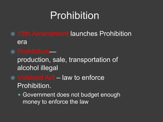 Prohibition
 18th Amendment launches Prohibition
era
 Prohibition—
production, sale, transportation of
alcohol illegal
 Volstead Act – law to enforce
Prohibition.
 Government does not budget enough
money to enforce the law
 