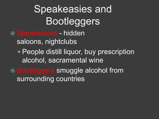 Speakeasies and
Bootleggers
 Speakeasies - hidden
saloons, nightclubs
 People distill liquor, buy prescription
alcohol, sacramental wine
 Bootleggers smuggle alcohol from
surrounding countries
 