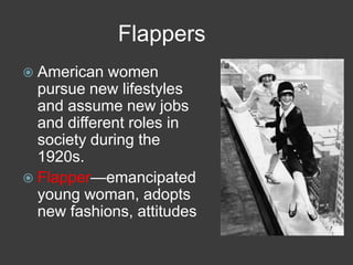 Flappers
 American women
pursue new lifestyles
and assume new jobs
and different roles in
society during the
1920s.
 Flapper—emancipated
young woman, adopts
new fashions, attitudes
 
