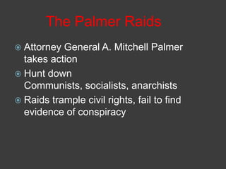 The Palmer Raids
 Attorney General A. Mitchell Palmer
takes action
 Hunt down
Communists, socialists, anarchists
 Raids trample civil rights, fail to find
evidence of conspiracy
 