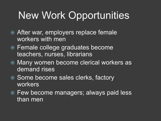 New Work Opportunities
 After war, employers replace female
workers with men
 Female college graduates become
teachers, nurses, librarians
 Many women become clerical workers as
demand rises
 Some become sales clerks, factory
workers
 Few become managers; always paid less
than men
 
