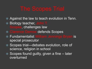 The Scopes Trial
 Against the law to teach evolution in Tenn.
 Biology teacher, John T.
Scopes, challenges law
 Clarence Darrow defends Scopes
 Fundamentalist William Jennings Bryan is
special prosecutor
 Scopes trial—debates evolution, role of
science, religion in school
 Scopes found guilty, given a fine – later
overturned
 