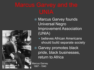 Marcus Garvey and the
UNIA
 Marcus Garvey founds
Universal Negro
Improvement Association
(UNIA)
 believes African Americans
should build separate society
 Garvey promotes black
pride, black businesses,
return to Africa
Marcus Garvey
1887 - 1940
 