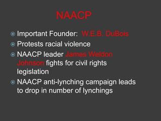 NAACP
 Important Founder: W.E.B. DuBois
 Protests racial violence
 NAACP leader James Weldon
Johnson fights for civil rights
legislation
 NAACP anti-lynching campaign leads
to drop in number of lynchings
 