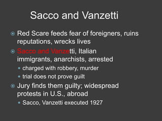Sacco and Vanzetti
 Red Scare feeds fear of foreigners, ruins
reputations, wrecks lives
 Sacco and Vanzetti, Italian
immigrants, anarchists, arrested
 charged with robbery, murder
 trial does not prove guilt
 Jury finds them guilty; widespread
protests in U.S., abroad
 Sacco, Vanzetti executed 1927
 