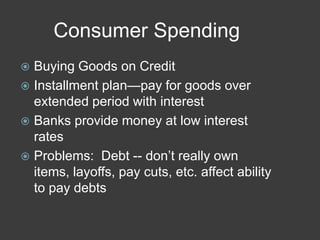 Consumer Spending
 Buying Goods on Credit
 Installment plan—pay for goods over
extended period with interest
 Banks provide money at low interest
rates
 Problems: Debt -- don’t really own
items, layoffs, pay cuts, etc. affect ability
to pay debts
 