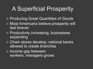 A Superficial Prosperity
 Producing Great Quantities of Goods
 Most Americans believe prosperity will
last forever
 Productivity increasing, businesses
expanding
 Chain stores develop; national banks
allowed to create branches
 Income gap between
workers, managers grows
 