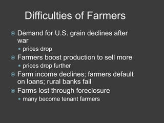 Difficulties of Farmers
 Demand for U.S. grain declines after
war
 prices drop
 Farmers boost production to sell more
 prices drop further
 Farm income declines; farmers default
on loans; rural banks fail
 Farms lost through foreclosure
 many become tenant farmers
 