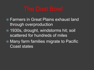 The Dust Bowl
 Farmers in Great Plains exhaust land
through overproduction
 1930s, drought, windstorms hit; soil
scattered for hundreds of miles
 Many farm families migrate to Pacific
Coast states
 