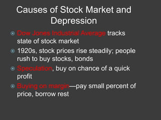 Causes of Stock Market and
Depression
 Dow Jones Industrial Average tracks
state of stock market
 1920s, stock prices rise steadily; people
rush to buy stocks, bonds
 Speculation, buy on chance of a quick
profit
 Buying on margin—pay small percent of
price, borrow rest
 