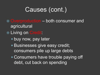 Causes (cont.)
 Overproduction – both consumer and
agricultural
 Living on Credit:
 buy now, pay later
 Businesses give easy credit;
consumers pile up large debts
 Consumers have trouble paying off
debt, cut back on spending
 