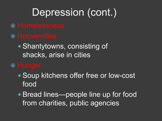Depression (cont.)
 Homelessness
 Hoovervilles
 Shantytowns, consisting of
shacks, arise in cities
 Hunger
 Soup kitchens offer free or low-cost
food
 Bread lines—people line up for food
from charities, public agencies
 