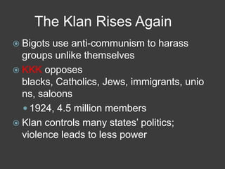 The Klan Rises Again
 Bigots use anti-communism to harass
groups unlike themselves
 KKK opposes
blacks, Catholics, Jews, immigrants, unio
ns, saloons
 1924, 4.5 million members
 Klan controls many states’ politics;
violence leads to less power
 