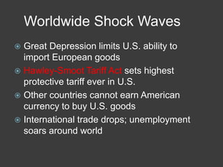 Worldwide Shock Waves
 Great Depression limits U.S. ability to
import European goods
 Hawley-Smoot Tariff Act sets highest
protective tariff ever in U.S.
 Other countries cannot earn American
currency to buy U.S. goods
 International trade drops; unemployment
soars around world
 