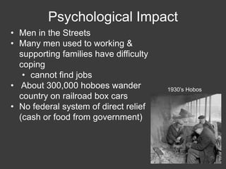 • Men in the Streets
• Many men used to working &
supporting families have difficulty
coping
• cannot find jobs
• About 300,000 hoboes wander
country on railroad box cars
• No federal system of direct relief
(cash or food from government)
Psychological Impact
1930’s Hobos
 