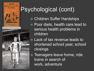 Psychological (cont)
 Children Suffer Hardships
 Poor diets, health care lead to
serious health problems in
children
 Lack of tax revenue leads to
shortened school year, school
closings
 Teenagers leave home, ride
trains in search of
work, adventure
 